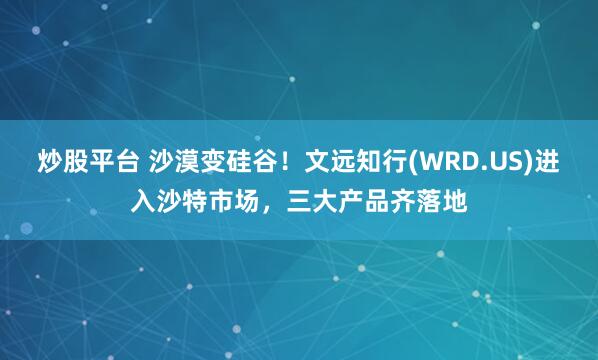 炒股平台 沙漠变硅谷！文远知行(WRD.US)进入沙特市场，三大产品齐落地