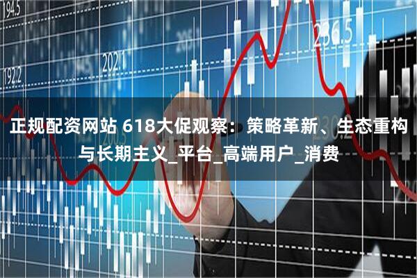 正规配资网站 618大促观察：策略革新、生态重构与长期主义_平台_高端用户_消费