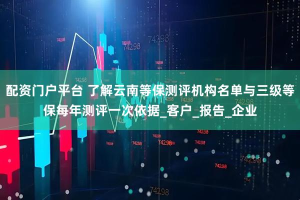 配资门户平台 了解云南等保测评机构名单与三级等保每年测评一次依据_客户_报告_企业