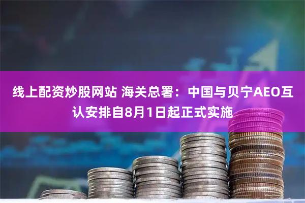 线上配资炒股网站 海关总署：中国与贝宁AEO互认安排自8月1日起正式实施