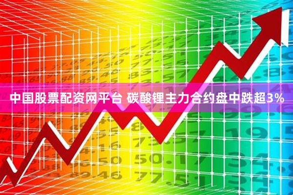中国股票配资网平台 碳酸锂主力合约盘中跌超3%