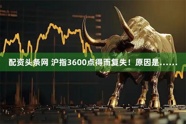 配资头条网 沪指3600点得而复失！原因是……