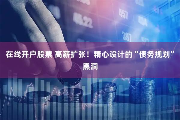 在线开户股票 高薪扩张！精心设计的“债务规划”黑洞