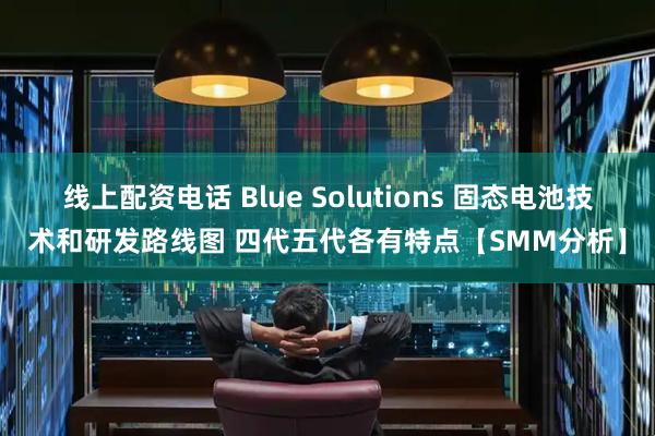 线上配资电话 Blue Solutions 固态电池技术和研发路线图 四代五代各有特点【SMM分析】