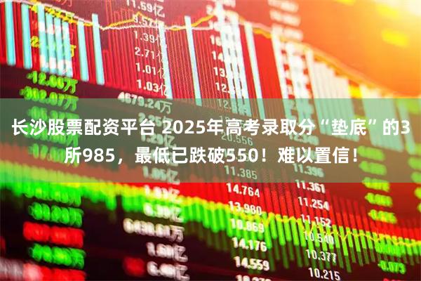 长沙股票配资平台 2025年高考录取分“垫底”的3所985，最低已跌破550！难以置信！
