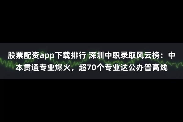股票配资app下载排行 深圳中职录取风云榜：中本贯通专业爆火，超70个专业达公办普高线