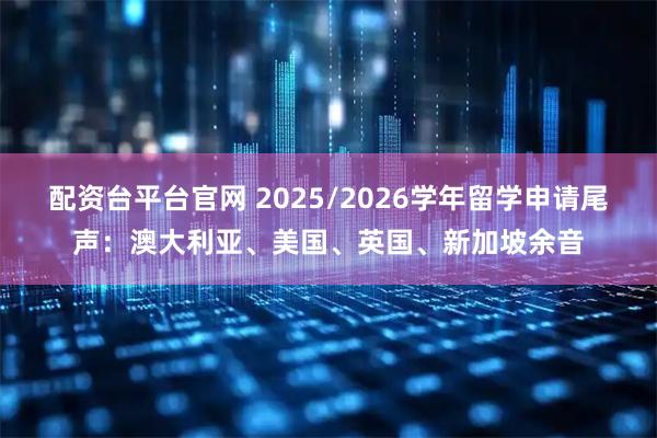 配资台平台官网 2025/2026学年留学申请尾声：澳大利亚、美国、英国、新加坡余音