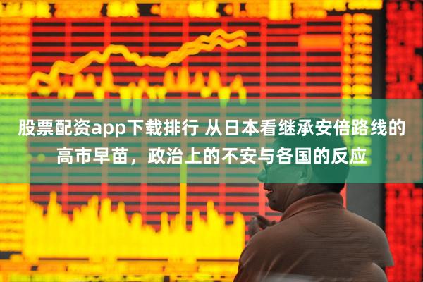 股票配资app下载排行 从日本看继承安倍路线的高市早苗，政治上的不安与各国的反应