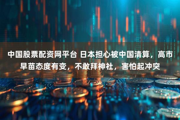 中国股票配资网平台 日本担心被中国清算，高市早苗态度有变，不敢拜神社，害怕起冲突
