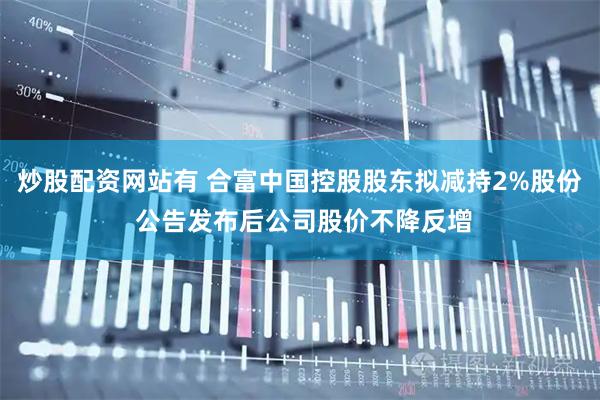 炒股配资网站有 合富中国控股股东拟减持2%股份 公告发布后公司股价不降反增